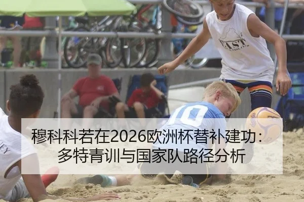 穆科科若在2026欧洲杯替补建功：多特青训与国家队路径分析